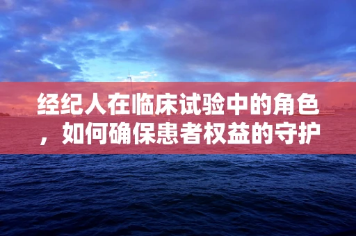 经纪人在临床试验中的角色，如何确保患者权益的守护者？