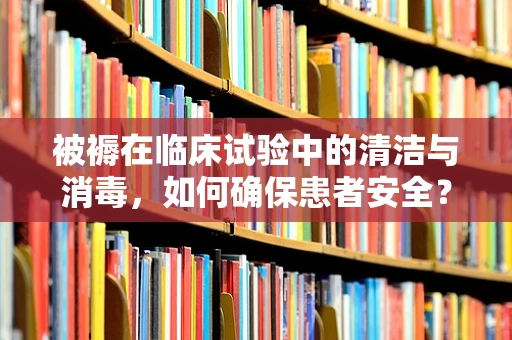被褥在临床试验中的清洁与消毒，如何确保患者安全？