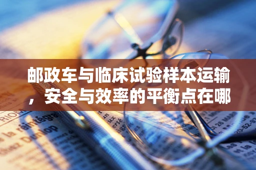 邮政车与临床试验样本运输，安全与效率的平衡点在哪里？