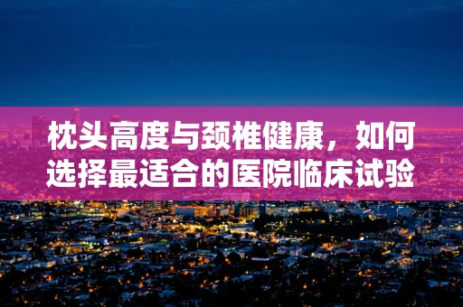 枕头高度与颈椎健康，如何选择最适合的医院临床试验枕头？
