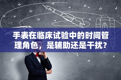 手表在临床试验中的时间管理角色，是辅助还是干扰？