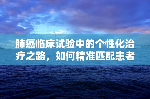 肺癌临床试验中的个性化治疗之路，如何精准匹配患者与治疗方案？