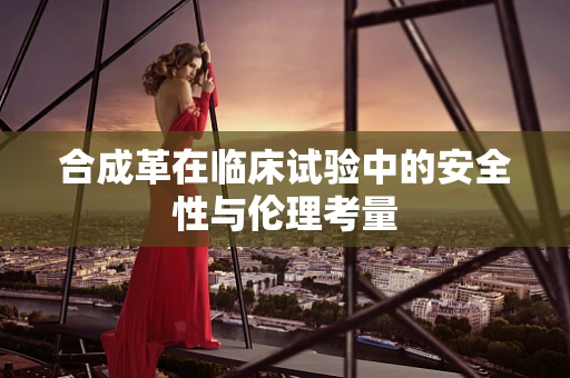 合成革在临床试验中的安全性与伦理考量