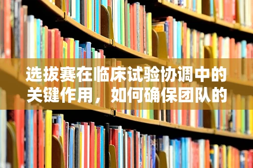 选拔赛在临床试验协调中的关键作用，如何确保团队的专业与高效？