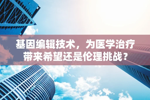 基因编辑技术，为医学治疗带来希望还是伦理挑战？