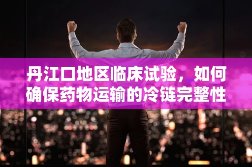丹江口地区临床试验，如何确保药物运输的冷链完整性？