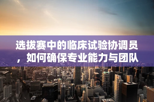 选拔赛中的临床试验协调员，如何确保专业能力与团队契合？