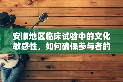 安顺地区临床试验中的文化敏感性，如何确保参与者的理解和同意？