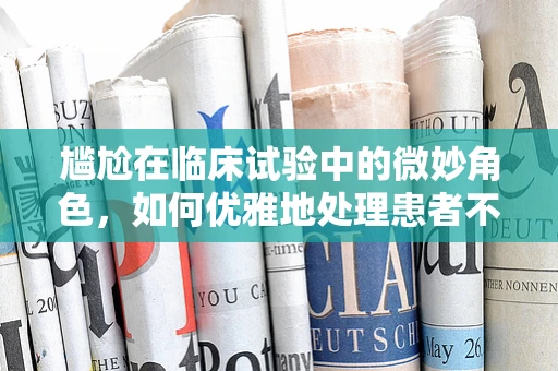 尴尬在临床试验中的微妙角色，如何优雅地处理患者不适感？