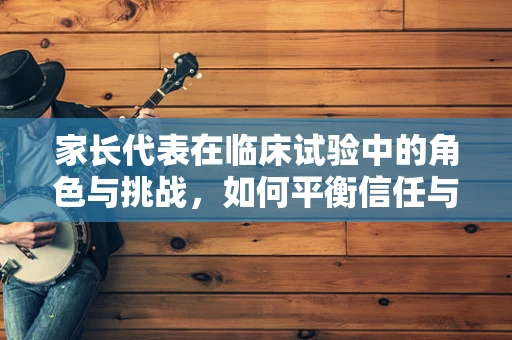 家长代表在临床试验中的角色与挑战，如何平衡信任与决策？