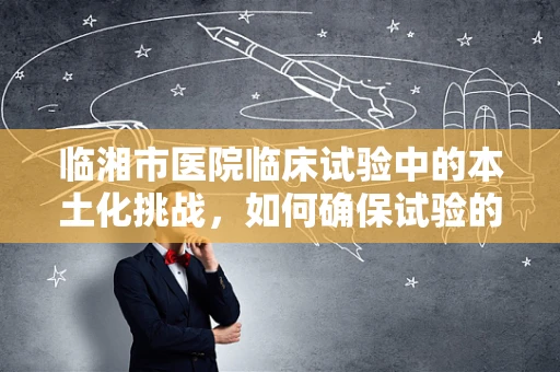 临湘市医院临床试验中的本土化挑战，如何确保试验的准确性和文化适应性？