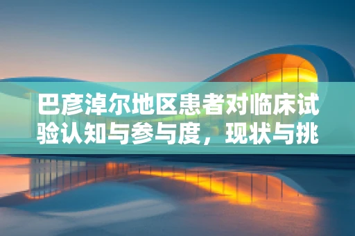 巴彦淖尔地区患者对临床试验认知与参与度，现状与挑战