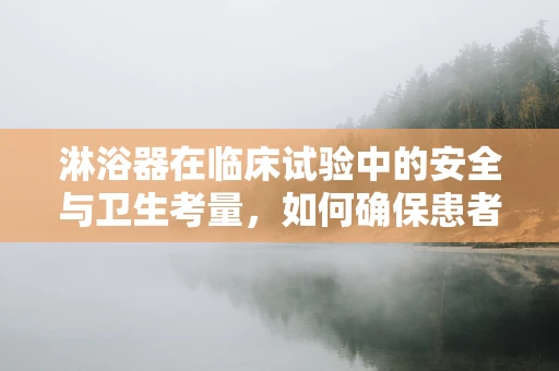 淋浴器在临床试验中的安全与卫生考量，如何确保患者使用的淋浴器既安全又卫生？