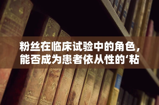 粉丝在临床试验中的角色，能否成为患者依从性的‘粘合剂’？