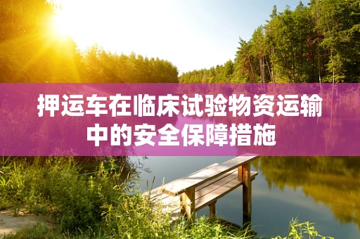 押运车在临床试验物资运输中的安全保障措施