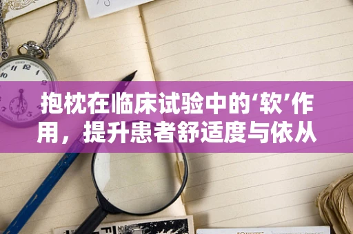 抱枕在临床试验中的‘软’作用，提升患者舒适度与依从性的巧妙策略？