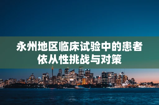 永州地区临床试验中的患者依从性挑战与对策