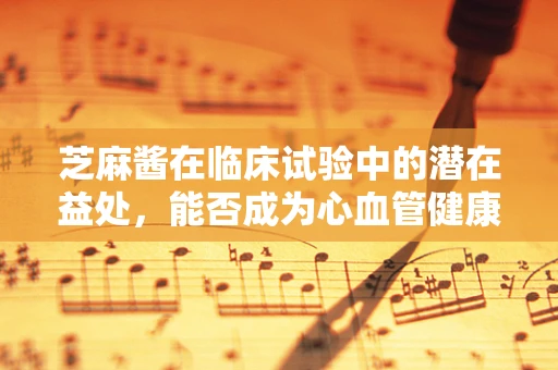芝麻酱在临床试验中的潜在益处，能否成为心血管健康的‘秘密武器’？