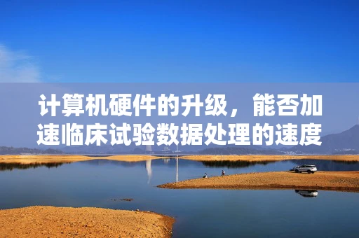 计算机硬件的升级，能否加速临床试验数据处理的速度？