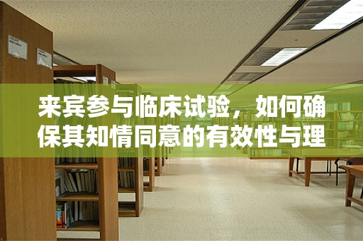 来宾参与临床试验，如何确保其知情同意的有效性与理解？