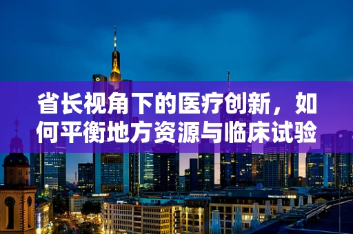 省长视角下的医疗创新，如何平衡地方资源与临床试验的黄金比例？