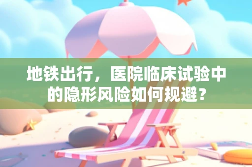 地铁出行，医院临床试验中的隐形风险如何规避？