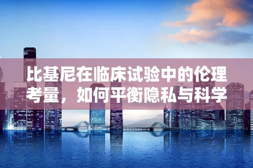 比基尼在临床试验中的伦理考量，如何平衡隐私与科学？