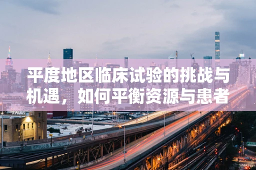平度地区临床试验的挑战与机遇，如何平衡资源与患者需求？