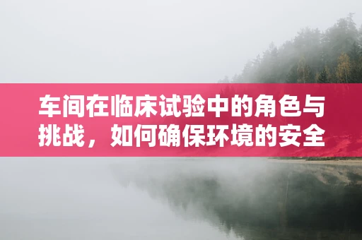 车间在临床试验中的角色与挑战，如何确保环境的安全与合规？