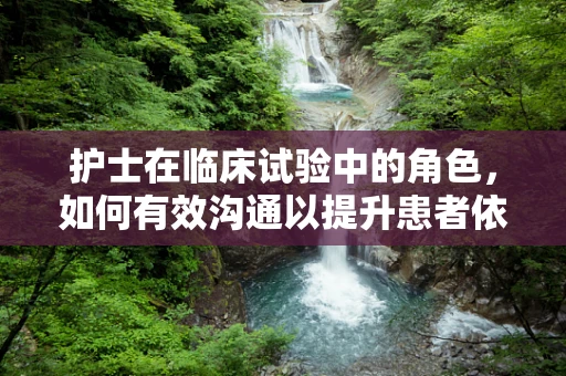 护士在临床试验中的角色，如何有效沟通以提升患者依从性？
