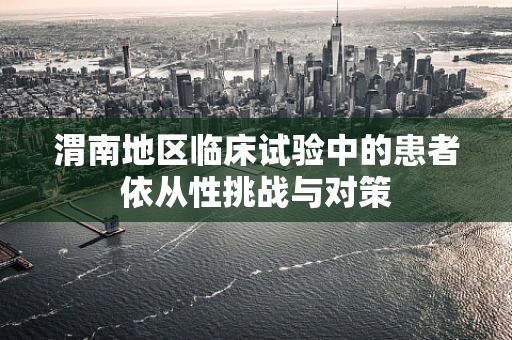 渭南地区临床试验中的患者依从性挑战与对策