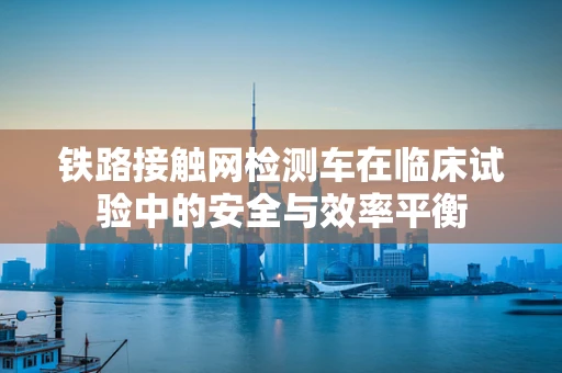 铁路接触网检测车在临床试验中的安全与效率平衡