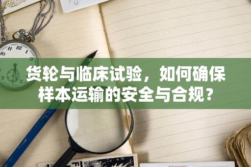 货轮与临床试验，如何确保样本运输的安全与合规？