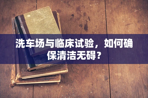 洗车场与临床试验，如何确保清洁无碍？