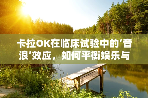 卡拉OK在临床试验中的‘音浪’效应，如何平衡娱乐与专业？