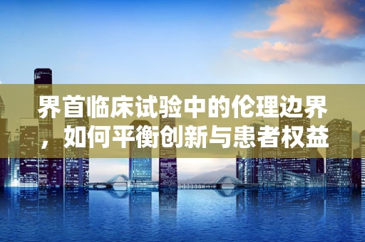 界首临床试验中的伦理边界，如何平衡创新与患者权益？