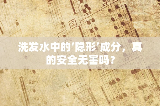 洗发水中的‘隐形’成分，真的安全无害吗？