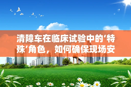 清障车在临床试验中的‘特殊’角色，如何确保现场安全畅通？