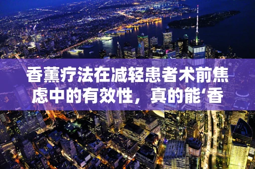 香薰疗法在减轻患者术前焦虑中的有效性，真的能‘香’消疑虑吗？