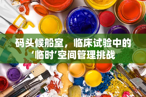 码头候船室，临床试验中的‘临时’空间管理挑战