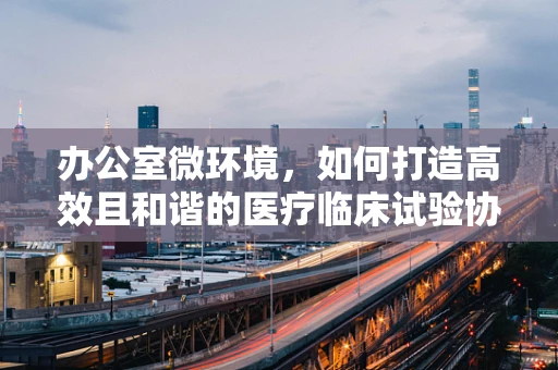 办公室微环境，如何打造高效且和谐的医疗临床试验协调空间？