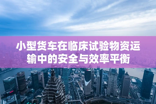小型货车在临床试验物资运输中的安全与效率平衡