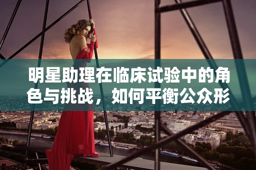 明星助理在临床试验中的角色与挑战，如何平衡公众形象与科学严谨？