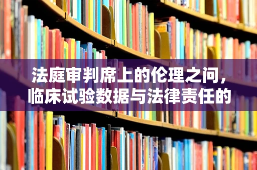 法庭审判席上的伦理之问，临床试验数据与法律责任的边界