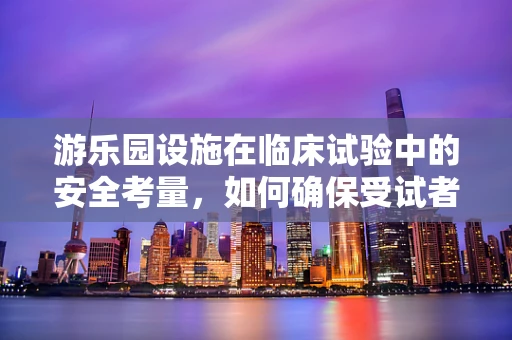 游乐园设施在临床试验中的安全考量，如何确保受试者的‘游乐’无忧？
