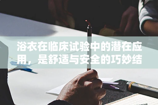 浴衣在临床试验中的潜在应用，是舒适与安全的巧妙结合吗？