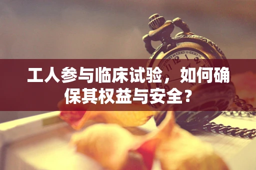 工人参与临床试验，如何确保其权益与安全？
