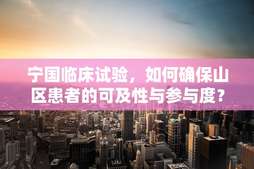 宁国临床试验，如何确保山区患者的可及性与参与度？