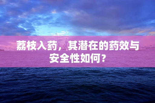 荔枝入药，其潜在的药效与安全性如何？