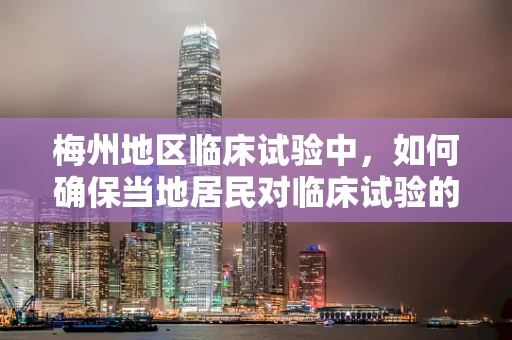 梅州地区临床试验中，如何确保当地居民对临床试验的接受度与参与度？